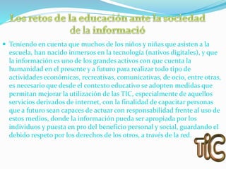  Teniendo en cuenta que muchos de los niños y niñas que asisten a la
escuela, han nacido inmersos en la tecnología (nativos digitales), y que
la información es uno de los grandes activos con que cuenta la
humanidad en el presente y a futuro para realizar todo tipo de
actividades económicas, recreativas, comunicativas, de ocio, entre otras,
es necesario que desde el contexto educativo se adopten medidas que
permitan mejorar la utilización de las TIC, especialmente de aquellos
servicios derivados de internet, con la finalidad de capacitar personas
que a futuro sean capaces de actuar con responsabilidad frente al uso de
estos medios, donde la información pueda ser apropiada por los
individuos y puesta en pro del beneficio personal y social, guardando el
debido respeto por los derechos de los otros, a través de la red.
 
