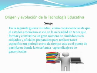 Origen y evolución de la Tecnología Educativa
Surge
En la segunda guerra mundial, como consecuencias de que
el estados americano se vio en la necesidad de tener que
formar y convertir a un gran numero de ciudadanos en
soldados y oficiales preparados para realizar tarea
especifico un periodo corto de tiempo este es el punto de
partida en donde la enseñanza –aprendizaje se ve
garantizadas.
 