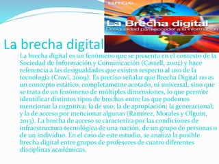 La brecha digital
La brecha digital es un fenómeno que se presenta en el contexto de la
Sociedad de Información y Comunicación (Castell, 2002) y hace
referencia a las desigualdades que existen respecto al uso de la
tecnología (Crovi, 2009). Es preciso señalar que Brecha Digital no es
un concepto estático, completamente acotado, ni universal, sino que
se trata de un fenómeno de múltiples dimensiones, lo que permite
identificar distintos tipos de brechas entre las que podemos
mencionar la cognitiva; la de uso; la de apropiación; la generacional;
y la de acceso por mencionar algunas (Ramírez, Morales y Olguín,
2013). La brecha de acceso se caracteriza por las condiciones de
infraestructura tecnológica de una nación, de un grupo de personas o
de un individuo. En el caso de este estudio, se analiza la posible
brecha digital entre grupos de profesores de cuatro diferentes
disciplinas académicas.
 