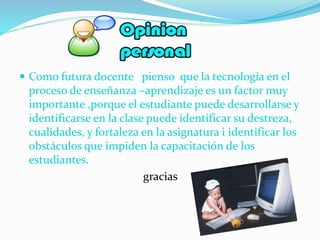  Como futura docente pienso que la tecnología en el
proceso de enseñanza –aprendizaje es un factor muy
importante ,porque el estudiante puede desarrollarse y
identificarse en la clase puede identificar su destreza,
cualidades, y fortaleza en la asignatura i identificar los
obstáculos que impiden la capacitación de los
estudiantes.
gracias
 
