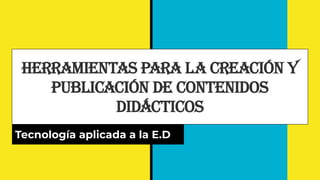 Herramientas para la Creación y
Publicación de Contenidos
Didácticos
Tecnología aplicada a la E.D
 