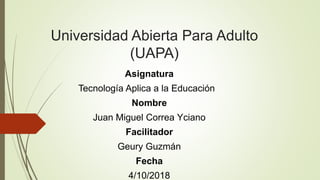Universidad Abierta Para Adulto
(UAPA)
Asignatura
Tecnología Aplica a la Educación
Nombre
Juan Miguel Correa Yciano
Facilitador
Geury Guzmán
Fecha
4/10/2018
 