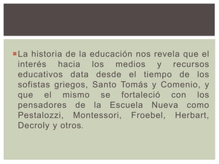 La historia de la educación nos revela que el
interés hacia los medios y recursos
educativos data desde el tiempo de los
sofistas griegos, Santo Tomás y Comenio, y
que el mismo se fortaleció con los
pensadores de la Escuela Nueva como
Pestalozzi, Montessori, Froebel, Herbart,
Decroly y otros.
 
