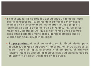  En realidad la TE ha existido desde años atrás es por esto
que el concepto de TE se ha ido modificando mientras la
sociedad va evolucionando. Muffoletto (1994) dijo que la
tecnología es vista en términos de inventos, instrumentos,
máquinas y aparatos. Así que si nos vamos unos cuantos
años atrás podemos mencionar algunos ejemplos que se
usaban con fines educativos como:
 El pergamino el cual se usaba en la Edad Media para
escribir los textos sagrados y literarios, en 1400 aparece el
papel, luego el lápiz, la pluma y el bolígrafo, el pizarrón
(pizarra) este es uno de los medios más tradicionales que se
utilizaron o se sigue utilizando en las aulas.
 
