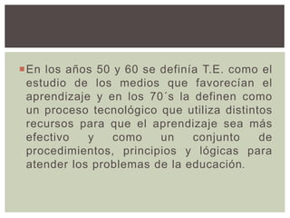 En los años 50 y 60 se definía T.E. como el
estudio de los medios que favorecían el
aprendizaje y en los 70´s la definen como
un proceso tecnológico que utiliza distintos
recursos para que el aprendizaje sea más
efectivo y como un conjunto de
procedimientos, principios y lógicas para
atender los problemas de la educación.
 