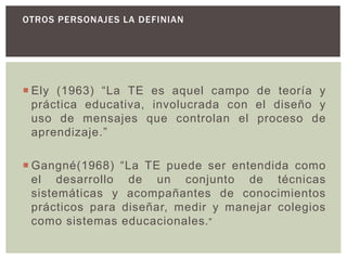 OTROS PERSONAJES LA DEFINIAN COMO:
 Ely (1963) “La TE es aquel campo de teoría y
práctica educativa, involucrada con el diseño y
uso de mensajes que controlan el proceso de
aprendizaje.”
 Gangné(1968) “La TE puede ser entendida como
el desarrollo de un conjunto de técnicas
sistemáticas y acompañantes de conocimientos
prácticos para diseñar, medir y manejar colegios
como sistemas educacionales.”
 