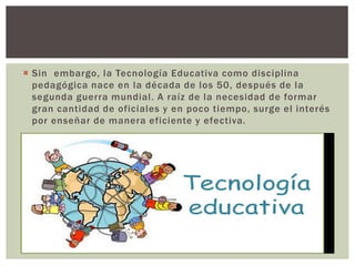  Sin embargo, la Tecnología Educativa como disciplina
pedagógica nace en la década de los 50, después de la
segunda guerra mundial. A raíz de la necesidad de formar
gran cantidad de oficiales y en poco tiempo, surge el interés
por enseñar de manera eficiente y efectiva.
 