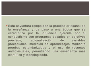  Esta coyuntura rompe con la practica artesanal de
la enseñanza y da paso a una época que se
caracterizó por la influencia ejercida por el
conductismo con programas basados en objetivos
precisos, racionalización de variables
procesuales, medición de aprendizajes mediante
pruebas estandarizadas y el uso de recursos
audiovisuales, permitiendo una enseñanza mas
científica y tecnologizada.
 