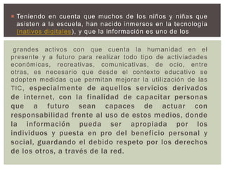  Teniendo en cuenta que muchos de los niños y niñas que
asisten a la escuela, han nacido inmersos en la tecnología
(nativos digitales), y que la información es uno de los
grandes activos con que cuenta la humanidad en el
presente y a futuro para realizar todo tipo de activiadades
económicas, recreativas, comunicativas, de ocio, entre
otras, es necesario que desde el contexto educativo se
adopten medidas que permitan mejorar la utilización de las
TIC, especialmente de aquellos servicios derivados
de internet, con la finalidad de capacitar personas
que a futuro sean capaces de actuar con
responsabilidad frente al uso de estos medios, donde
la información pueda ser apropiada por los
individuos y puesta en pro del beneficio personal y
social, guardando el debido respeto por los derechos
de los otros, a través de la red.
 