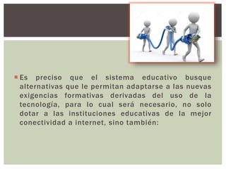  Es preciso que el sistema educativo busque
alternativas que le permitan adaptarse a las nuevas
exigencias formativas derivadas del uso de la
tecnología, para lo cual será necesario, no solo
dotar a las instituciones educativas de la mejor
conectividad a internet, sino también:
 