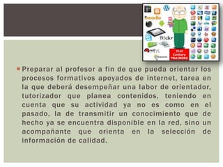  Preparar al profesor a fin de que pueda orientar los
procesos formativos apoyados de internet, tarea en
la que deberá desempeñar una labor de orientador,
tutorizador que planea contenidos, teniendo en
cuenta que su actividad ya no es como en el
pasado, la de transmitir un conocimiento que de
hecho ya se encuentra disponible en la red, sino un
acompañante que orienta en la selección de
información de calidad.
 