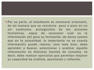  Por su parte, al estudiante es necesario orientarlo,
de tal manera que se convierta poco a poco en un
ser autónomo, protagonista de las acciones
formativas, capaz de reconocer cuál es la
información útil para su formación, de darse cuenta
que en la actualidad, lo importante no es cuanta
información puede retener, sino más bien, debe
aprender a buscar, seleccionar y analizar aquella
información en distintas fuentes de consulta, es
decir, debe realizar ejercicios que permitan mejorar
su capacidad de análisis, asociación y reflexión.
 