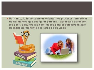  Por tanto, lo importante es orientar los procesos formativos
de tal manera que cualquier persona “ aprenda a aprender
(es decir, adquiera las habilidades para el autoaprendizaje
de modo permanente a lo largo de su vida);
 
