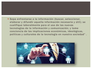  Sepa enfrentarse a la información (buscar, seleccionar,
elaborar y difundir aquella información necesaria y útil); se
cualifique laboralmente para el uso de las nuevas
tecnologías de la información y comunicación; y tome
conciencia de las implicaciones económicas, ideológicas,
políticas y culturales de la tecnología en nuestra sociedad” .
 
