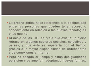  La brecha digital hace referencia a la desigualdad
entre las personas que pueden tener acceso o
conocimiento en relación a las nuevas tecnologías
y las que no.
 Al inicio de las TIC, se creía que existía un cierto
retraso en algunos sectores sociales, colectivos y
países, y que éste se superaría con el tiempo
gracias a la mayor disponibilidad de ordenadores
y de conexiones a Internet.
 Pero ha pasado el tiempo y estas desigualdades
persisten y se amplían, adoptando nuevas formas.
 