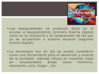  Las desigualdades se producen tanto en el
acceso a equipamientos (primera brecha digital)
como en la utilización y la comprensión de las que
ya se encuentran a nuestro alcance (segunda
brecha digital).
 La tecnología hoy en día se puede considerar
como una herramienta para el desarrollo y avance
de la sociedad, además influye en nuestras vidas
en innumerables áreas como medicina,
educación, ocio, hogar…etc.
 