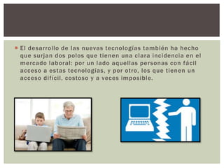  El desarrollo de las nuevas tecnologías también ha hecho
que surjan dos polos que tienen una clara incidencia en el
mercado laboral: por un lado aquellas personas con fácil
acceso a estas tecnologías, y por otro, los que tienen un
acceso difícil, costoso y a veces imposible.
 