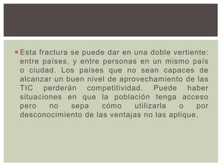  Esta fractura se puede dar en una doble vertiente:
entre países, y entre personas en un mismo país
o ciudad. Los países que no sean capaces de
alcanzar un buen nivel de aprovechamiento de las
TIC perderán competitividad. Puede haber
situaciones en que la población tenga acceso
pero no sepa cómo utilizarla o por
desconocimiento de las ventajas no las aplique.
 