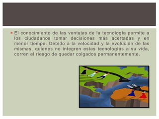  El conocimiento de las ventajas de la tecnología permite a
los ciudadanos tomar decisiones más acertadas y en
menor tiempo. Debido a la velocidad y la evolución de las
mismas, quienes no integren estas tecnologías a su vida,
corren el riesgo de quedar colgados permanentemente.
 