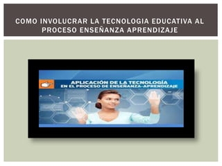COMO INVOLUCRAR LA TECNOLOGIA EDUCATIVA AL
PROCESO ENSEÑANZA APRENDIZAJE
 