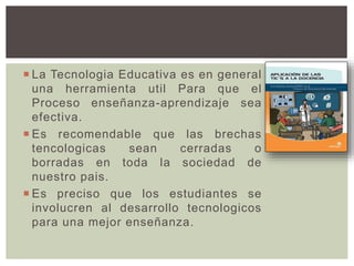  La Tecnologia Educativa es en general
una herramienta util Para que el
Proceso enseñanza-aprendizaje sea
efectiva.
 Es recomendable que las brechas
tencologicas sean cerradas o
borradas en toda la sociedad de
nuestro pais.
 Es preciso que los estudiantes se
involucren al desarrollo tecnologicos
para una mejor enseñanza.
 