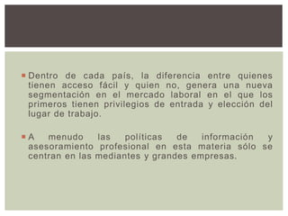  Dentro de cada país, la diferencia entre quienes
tienen acceso fácil y quien no, genera una nueva
segmentación en el mercado laboral en el que los
primeros tienen privilegios de entrada y elección del
lugar de trabajo.
 A menudo las políticas de información y
asesoramiento profesional en esta materia sólo se
centran en las mediantes y grandes empresas.
 