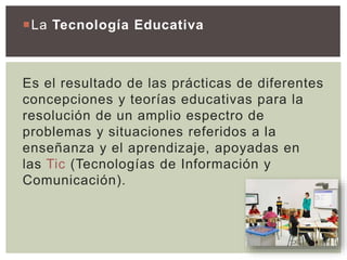 La Tecnología Educativa
Es el resultado de las prácticas de diferentes
concepciones y teorías educativas para la
resolución de un amplio espectro de
problemas y situaciones referidos a la
enseñanza y el aprendizaje, apoyadas en
las Tic (Tecnologías de Información y
Comunicación).
 