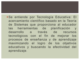 Se entiende por Tecnología Educativa: El
acercamiento científico basado en la Teoría
de Sistemas que proporciona al educador
las herramientas de planificación y
desarrollo a través de recursos
tecnológicos con el fin de mejorar los
procesos de enseñanza y de aprendizaje
maximizando el logro de los objetivos
educativos y buscando la efectividad del
aprendizaje.
 