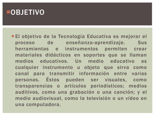  El objetivo de la Tecnología Educativa es mejorar el
proceso de enseñanza-aprendizaje. Sus
herramientas e instrumentos permiten crear
materiales didácticos en soportes que se llaman
medios educativos. Un medio educativo es
cualquier instrumento u objeto que sirva como
canal para transmitir información entre varias
personas. Éstos pueden ser visuales, como
transparencias o artículos periodísticos; medios
auditivos, como una grabación o una canción; y el
medio audiovisual, como la televisión o un vídeo en
una computadora.
OBJETIVO
 