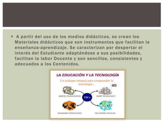  A partir del uso de los medios didácticos, se crean los
Materiales didácticos que son instrumentos que facilitan la
enseñanza-aprendizaje. Se caracterizan por despertar el
interés del Estudiante adaptándose a sus posibilidades,
facilitan la labor Docente y son sencillos, consistentes y
adecuados a los Contenidos.
 