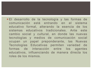  El desarrollo de la tecnología y las formas de
comunicación está entrando en el sistema
educativo formal, alterando la esencia de los
sistemas educativos tradicionales. Ante este
cambio social y cultural, en donde las nuevas
tecnologías y medios de comunicación social
ocupan un papel preponderante, las Nuevas
Tecnologías Educativas permiten variedad de
formas de interacción entre los agentes
educativos, influenciando de manera directa los
roles de los mismos.
 