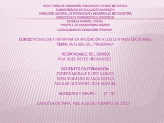SECRETARÍA DE EDUCACIÓN PÚBLICA DEL ESTADO DE PUEBLA
SUBSECRETARÍA DE EDUCACIÓN SUPERIOR
DIRECCIÓN GENERAL DE FORMACIÓN Y DESARROLLO DE DOCENTES
DIRECCIÓN DE FORMACIÓN DE DOCENTES
ESCUELA NORMAL OFICIAL
“PROFR. LUIS CASARRUBIAS IBARRA”
LICENCIATURA EN EDUCACIÓN PRIMARIA

CURSO:TECNOLOGIA INFORMATICA APLICACIÓN A LOS CENTROS ESCOLARES
TEMA: ANALISIS DEL PROGRAMA
RESPONSABLE DEL CURSO:
Prof. ABEL REYES HERNANDEZ.
DOCENTES EN FORMACIÓN:
TORRES MORALE SJOSE CARLOS
TAPIA MONTAÑO BLANCA ESTELA
AGUILAR GUTIERREZ JOSE MANUEL

SEMESTRE Y GRUPO:

2º “B”

CHIAUTLA DE TAPIA, PUE. A 18 DE FEBRERO DE 2013

 