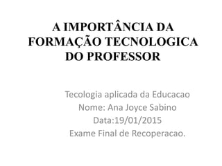 A IMPORTÂNCIA DA
FORMAÇÃO TECNOLOGICA
DO PROFESSOR
Tecologia aplicada da Educacao
Nome: Ana Joyce Sabino
Data:19/01/2015
Exame Final de Recoperacao.
 
