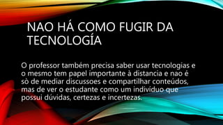 NAO HÁ COMO FUGIR DA
TECNOLOGÍA
O professor também precisa saber usar tecnologias e
o mesmo tem papel importante à distancia e nao é
sò de mediar discussoes e compartilhar conteúdos,
mas de ver o estudante como um indivíduo que
possui dúvidas, certezas e incertezas.
 