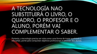 A TECNOLOGÍA NAO
SUBSTITUIRÁ O LIVRO, O
QUADRO, O PROFESOR E O
ALUNO, PORÉM VAI
COMPLEMENTAR O SABER.
Portanto, a tecnología precisa ser vista como uma forma de trazer qualidade à
educañáo, ponte para conquistar objetivos profissionais e pessoais dos alunos.
 