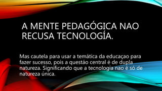 A MENTE PEDAGÓGICA NAO
RECUSA TECNOLOGÍA.
Mas cautela para usar a temática da educaçao para
fazer sucesso, pois a questáo central é de dupla
natureza. Significando que a tecnología nao é só de
natureza única.
 