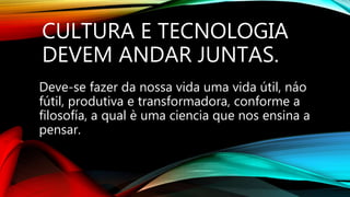 CULTURA E TECNOLOGIA
DEVEM ANDAR JUNTAS.
Deve-se fazer da nossa vida uma vida útil, náo
fútil, produtiva e transformadora, conforme a
filosofía, a qual è uma ciencia que nos ensina a
pensar.
 