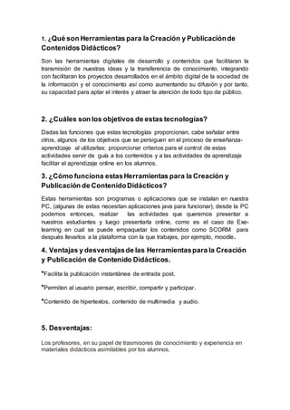 1. ¿Qué son Herramientas para la Creación y Publicaciónde
Contenidos Didácticos?
Son las herramientas digitales de desarrollo y contenidos que facilitaran la
transmisión de nuestras ideas y la transferencia de conocimiento, integrando
con facilitaran los proyectos desarrollados en el ámbito digital de la sociedad de
la información y el conocimiento así como aumentando su difusión y por tanto,
su capacidad para aptar el interés y atraer la atención de todo tipo de público.
2. ¿Cuáles son los objetivos de estas tecnologías?
Dadas las funciones que estas tecnologías proporcionan, cabe señalar entre
otros, algunos de los objetivos que se persiguen en el proceso de enseñanza-
aprendizaje al utilizarlas: proporcionar criterios para el control de estas
actividades servir de guía a los contenidos y a las actividades de aprendizaje
facilitar el aprendizaje online en los alumnos.
3. ¿Cómo funciona estasHerramientas para la Creación y
Publicación de ContenidoDidácticos?
Estas herramientas son programas o aplicaciones que se instalan en nuestra
PC, (algunas de estas necesitan aplicaciones java para funcionar), desde la PC
podemos entonces, realizar las actividades que queremos presentar a
nuestros estudiantes y luego presentarla online, como es el caso de Exe-
learning en cual se puede empaquetar los contenidos como SCORM para
después llevarlos a la plataforma con la que trabajes, por ejemplo, moodle.
4. Ventajas y desventajasde las Herramientaspara la Creación
y Publicación de Contenido Didácticos.
*Facilita la publicación instantánea de entrada post.
*Permiten al usuario pensar, escribir, compartir y participar.
*Contenido de hipertextos, contenido de multimedia y audio.
5. Desventajas:
Los profesores, en su papel de trasmisores de conocimiento y experiencia en
materiales didácticos asimilables por los alumnos.
 