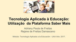 Tecnologia Aplicada à Educação:
Utilização da Plataforma Saber Mais
Adriany Paula de Freitas
Rejane de Freitas Damasceno
Módulo: Tecnología Aplicada a la Educación - UAA Año: 2017.
 