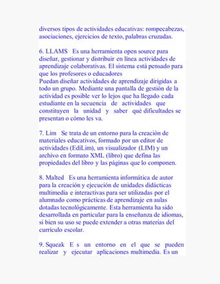 diversos tipos de actividades educativas: rompecabezas,
asociaciones, ejercicios de texto, palabras cruzadas.
6. LLAMS Es una herramienta open source para
diseñar, gestionar y distribuir en línea actividades de
aprendizaje colaborativas. El sistema está pensado para
que los profesores o educadores
Puedan diseñar actividades de aprendizaje dirigidas a
todo un grupo. Mediante una pantalla de gestión de la
actividad es posible ver lo lejos que ha llegado cada
estudiante en la secuencia de actividades que
constituyen la unidad y saber qué dificultades se
presentan o cómo les va.
7. Lim Se trata de un entorno para la creación de
materiales educativos, formado por un editor de
actividades (EdiLim), un visualizador (LIM) y un
archivo en formato XML (libro) que defina las
propiedades del libro y las páginas que lo componen.
8. Malted Es una herramienta informática de autor
para la creación y ejecución de unidades didácticas
multimedia e interactivas para ser utilizadas por el
alumnado como prácticas de aprendizaje en aulas
dotadas tecnológicamente. Esta herramienta ha sido
desarrollada en particular para la enseñanza de idiomas,
si bien su uso se puede extender a otras materias del
currículo escolar.
9. Squeak E s un entorno en el que se pueden
realizar y ejecutar aplicaciones multimedia. Es un
 