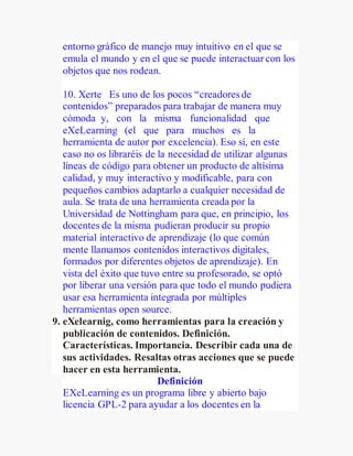 entorno gráfico de manejo muy intuitivo en el que se
emula el mundo y en el que se puede interactuar con los
objetos que nos rodean.
10. Xerte Es uno de los pocos “creadores de
contenidos” preparados para trabajar de manera muy
cómoda y, con la misma funcionalidad que
eXeLearning (el que para muchos es la
herramienta de autor por excelencia). Eso sí, en este
caso no os libraréis de la necesidad de utilizar algunas
líneas de código para obtener un producto de altísima
calidad, y muy interactivo y modificable, para con
pequeños cambios adaptarlo a cualquier necesidad de
aula. Se trata de una herramienta creada por la
Universidad de Nottingham para que, en principio, los
docentes de la misma pudieran producir su propio
material interactivo de aprendizaje (lo que común
mente llamamos contenidos interactivos digitales,
formados por diferentes objetos de aprendizaje). En
vista del éxito que tuvo entre su profesorado, se optó
por liberar una versión para que todo el mundo pudiera
usar esa herramienta integrada por múltiples
herramientas open source.
9. eXelearnig, como herramientas para la creación y
publicación de contenidos. Definición.
Características. Importancia. Describir cada una de
sus actividades. Resaltas otras acciones que se puede
hacer en esta herramienta.
Definición
EXeLearning es un programa libre y abierto bajo
licencia GPL-2 para ayudar a los docentes en la
 