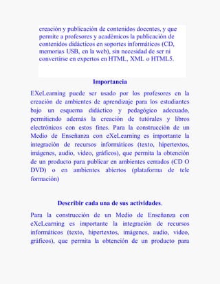 creación y publicación de contenidos docentes, y que
permite a profesores y académicos la publicación de
contenidos didácticos en soportes informáticos (CD,
memorias USB, en la web), sin necesidad de ser ni
convertirse en expertos en HTML, XML o HTML5.
Importancia
EXeLearning puede ser usado por los profesores en la
creación de ambientes de aprendizaje para los estudiantes
bajo un esquema didáctico y pedagógico adecuado,
permitiendo además la creación de tutórales y libros
electrónicos con estos fines. Para la construcción de un
Medio de Enseñanza con eXeLearning es importante la
integración de recursos informáticos (texto, hipertextos,
imágenes, audio, video, gráficos), que permita la obtención
de un producto para publicar en ambientes cerrados (CD O
DVD) o en ambientes abiertos (plataforma de tele
formación)
Describir cada una de sus actividades.
Para la construcción de un Medio de Enseñanza con
eXeLearning es importante la integración de recursos
informáticos (texto, hipertextos, imágenes, audio, video,
gráficos), que permita la obtención de un producto para
 