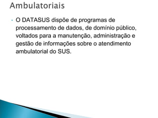 • O DATASUS dispõe de programas de
processamento de dados, de domínio público,
voltados para a manutenção, administração e
gestão de informações sobre o atendimento
ambulatorial do SUS.
 