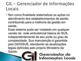 ▶Tem como finalidade sistematizar as ações no
atendimento dos estabelecimentos de saúde,
contribuindo para a melhoria da gestão em
saúde.
Esse sistema pode ser instalado em qualquer
versão de rede ambulatorial básica do SUS,
independentemente de seu porte ou grau de
complexidade. Sua manutenção é garantida
pelo DATASUS, atendendo as atualizações
legais definidas pelo próprio Ministério da
Saúde.
 