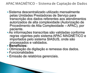 ▶Sistema descentralizado utilizado mensalmente
pelas Unidades Prestadoras de Serviço para
transcrição dos dados referentes aos atendimentos
autorizados de alta complexidade (Autorização de
Procedimento de Alta Complexidade – APAC), por
paciente.
▶As informações transcritas são validadas conforme
regras vigentes pelo sistema APAC MAGNÈTICO e
importados pelo sistema SIASUS, onde são
processados e validados.
▶ Benefícios:
▶ Otimização da digitação e remessa dos dados.
▶ Funcionalidades
▶ Emissão de relatórios gerenciais.
 