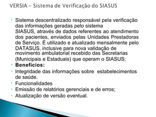 • Sistema descentralizado responsável pela verificação
das informações geradas pelo sistema
SIASUS, através de dados referentes ao atendimento
dos pacientes, enviados pelas Unidades Prestadoras
de Serviço. É utilizado e atualizado mensalmente pelo
DATASUS, inclusive para nova validação de
movimento ambulatorial recebido das Secretarias
(Municipais e Estaduais) que operam o SIASUS;
Benefícios:
Integridade das informações sobre estabelecimentos
de saúde.
Funcionalidades
Emissão de relatórios gerenciais e de erros;
Atualização de versão eventual.
•
•
•
•
•
 
