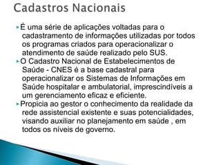 ▶É uma série de aplicações voltadas para o
cadastramento de informações utilizadas por todos
os programas criados para operacionalizar o
atendimento de saúde realizado pelo SUS.
▶O Cadastro Nacional de Estabelecimentos de
Saúde - CNES é a base cadastral para
operacionalizar os Sistemas de Informações em
Saúde hospitalar e ambulatorial, imprescindíveis a
um gerenciamento eficaz e eficiente.
▶Propicia ao gestor o conhecimento da realidade da
rede assistencial existente e suas potencialidades,
visando auxiliar no planejamento em saúde , em
todos os níveis de governo.
 