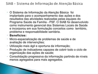 • O Sistema de Informação da Atenção Básica foi
implantado para o acompanhamento das ações e dos
resultados das atividades realizadas pelas equipes do
Programa Saúde da Família - PSF. O SIAB foi desenvolvido
como instrumento gerencial dos Sistemas Locais de Saúde
e incorporou em sua formulação conceitos como território,
problema e responsabilidade sanitária.
Benefícios:
Micro-espacialização de problemas de saúde e de
avaliação de intervenções;
Utilização mais ágil e oportuna da informação;
Produção de indicadores capazes de cobrir todo o ciclo de
organização das ações de saúde;
Consolidação progressiva da informação partindo de níveis
menos agregados para mais agregados.
•
•
•
•
•
 