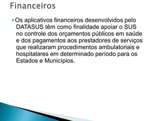 ▶Os aplicativos financeiros desenvolvidos pelo
DATASUS têm como finalidade apoiar o SUS
no controle dos orçamentos públicos em saúde
e dos pagamentos aos prestadores de serviços
que realizaram procedimentos ambulatoriais e
hospitalares em determinado período para os
Estados e Municípios.
 