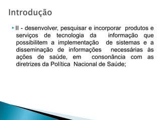 ▶II - desenvolver, pesquisar e incorporar produtos e
serviços de tecnologia da informação que
possibilitem a implementação de sistemas e a
disseminação de informações necessárias às
ações de saúde, em consonância com as
diretrizes da Política Nacional de Saúde;
 